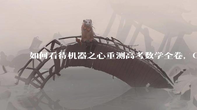 如何看待机器之心重测高考数学全卷，Gemini夺冠，豆包DeepSeek并列第二？